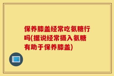 保养膝盖经常吃氨糖行吗(据说经常摄入氨糖有助于保养膝盖)