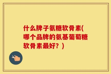 什么牌子氨糖软骨素(哪个品牌的氨基葡萄糖软骨素最好？)