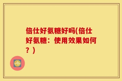 倍仕好氨糖好吗(倍仕好氨糖：使用效果如何？)