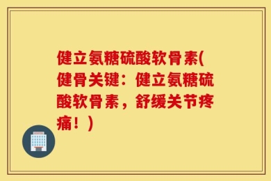 健立氨糖硫酸软骨素(健骨关键：健立氨糖硫酸软骨素，舒缓关节疼痛！)