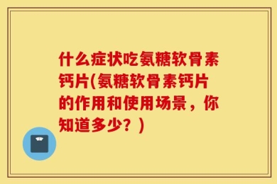 什么症状吃氨糖软骨素钙片(氨糖软骨素钙片的作用和使用场景，你知道多少？)