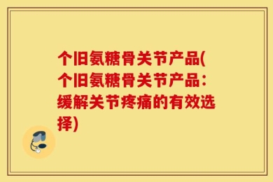 个旧氨糖骨关节产品(个旧氨糖骨关节产品：缓解关节疼痛的有效选择)