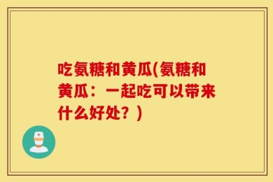 吃氨糖和黄瓜(氨糖和黄瓜：一起吃可以带来什么好处？)