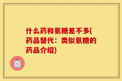 什么药和氨糖差不多(药品替代：类似氨糖的药品介绍)