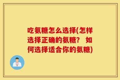 吃氨糖怎么选择(怎样选择正确的氨糖？ 如何选择适合你的氨糖)