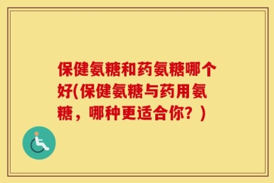保健氨糖和药氨糖哪个好(保健氨糖与药用氨糖，哪种更适合你？)