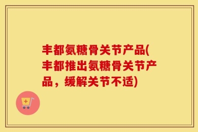 丰都氨糖骨关节产品(丰都推出氨糖骨关节产品，缓解关节不适)
