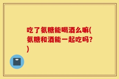 吃了氨糖能喝酒么嘛(氨糖和酒能一起吃吗？)