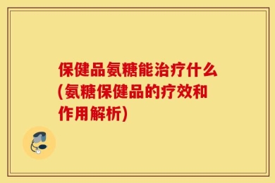 保健品氨糖能治疗什么(氨糖保健品的疗效和作用解析)