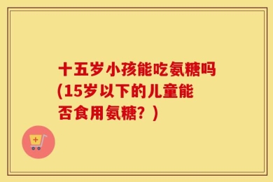 十五岁小孩能吃氨糖吗(15岁以下的儿童能否食用氨糖？)
