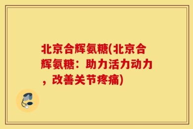 北京合辉氨糖(北京合辉氨糖：助力活力动力，改善关节疼痛)