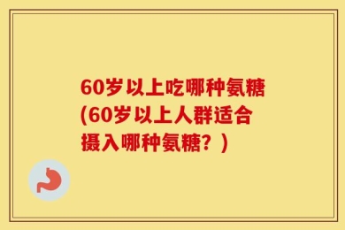 60岁以上吃哪种氨糖(60岁以上人群适合摄入哪种氨糖？)