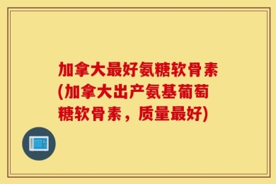 加拿大最好氨糖软骨素(加拿大出产氨基葡萄糖软骨素，质量最好)