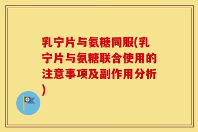 乳宁片与氨糖同服(乳宁片与氨糖联合使用的注意事项及副作用分析)