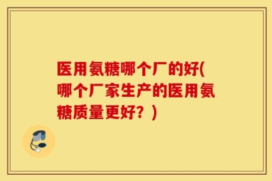 医用氨糖哪个厂的好(哪个厂家生产的医用氨糖质量更好？)