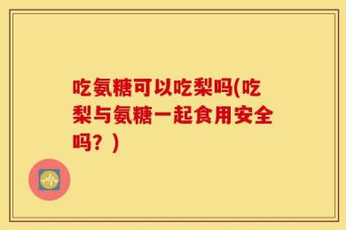 吃氨糖可以吃梨吗(吃梨与氨糖一起食用安全吗？)