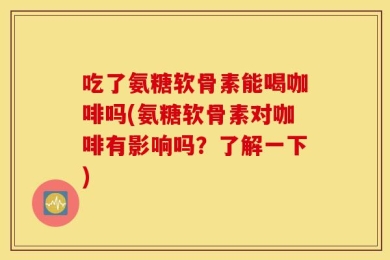 吃了氨糖软骨素能喝咖啡吗(氨糖软骨素对咖啡有影响吗？了解一下)