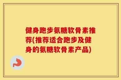 健身跑步氨糖软骨素推荐(推荐适合跑步及健身的氨糖软骨素产品)