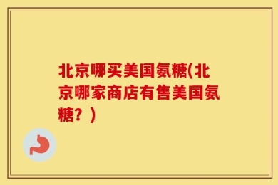 北京哪买美国氨糖(北京哪家商店有售美国氨糖？)