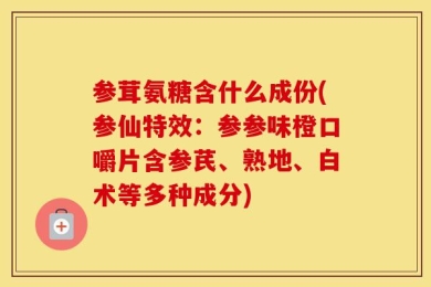 参茸氨糖含什么成份(参仙特效：参参味橙口嚼片含参芪、熟地、白术等多种成分)