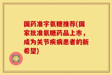 国药准字氨糖推荐(国家批准氨糖药品上市，成为关节疾病患者的新希望)