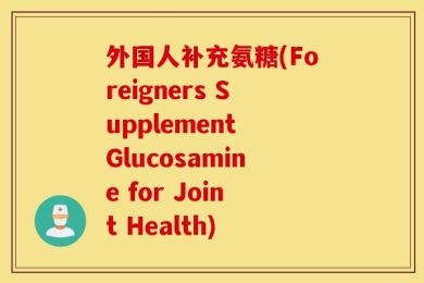 外国人补充氨糖(Foreigners Supplement Glucosamine for Joint Health)