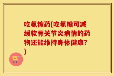 吃氨糖药(吃氨糖可减缓软骨关节炎病情的药物还能维持身体健康？)