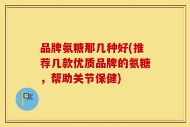 品牌氨糖那几种好(推荐几款优质品牌的氨糖，帮助关节保健)