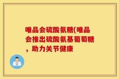 唯品会硫酸氨糖(唯品会推出硫酸氨基葡萄糖，助力关节健康