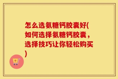 怎么选氨糖钙胶囊好(如何选择氨糖钙胶囊，选择技巧让你轻松购买)