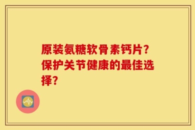 原装氨糖软骨素钙片？保护关节健康的最佳选择？