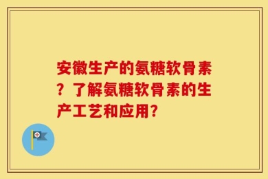 安徽生产的氨糖软骨素？了解氨糖软骨素的生产工艺和应用？