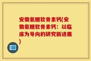 安徽氨糖软骨素钙(安徽氨糖软骨素钙：以临床为导向的研究新进展)