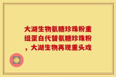 大湖生物氨糖珍珠粉重组蛋白代替氨糖珍珠粉，大湖生物再现重头戏