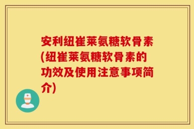安利纽崔莱氨糖软骨素(纽崔莱氨糖软骨素的功效及使用注意事项简介)