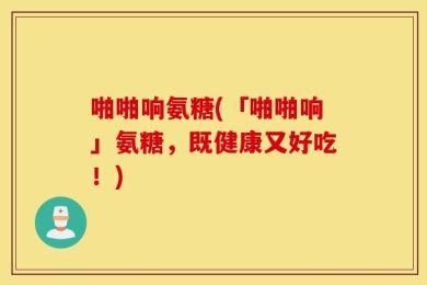 啪啪响氨糖(「啪啪响」氨糖，既健康又好吃！)