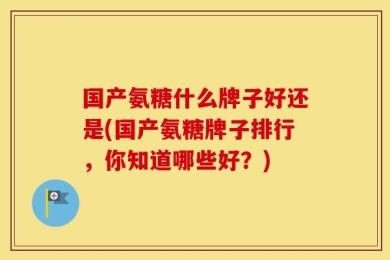 国产氨糖什么牌子好还是(国产氨糖牌子排行，你知道哪些好？)