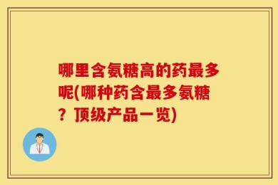 哪里含氨糖高的药最多呢(哪种药含最多氨糖？顶级产品一览)