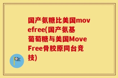 国产氨糖比美国movefree(国产氨基葡萄糖与美国MoveFree骨胶原同台竞技)