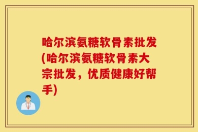 哈尔滨氨糖软骨素批发(哈尔滨氨糖软骨素大宗批发，优质健康好帮手)