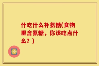 什吃什么补氨糖(食物里含氨糖，你该吃点什么？)