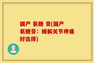 国产 氨糖 膏(国产氨糖膏：缓解关节疼痛好选择)