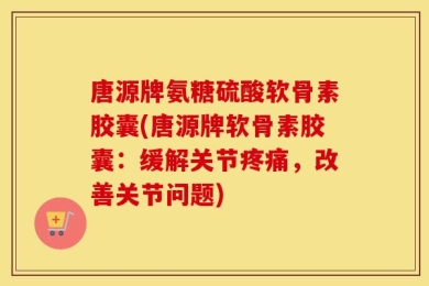 唐源牌氨糖硫酸软骨素胶囊(唐源牌软骨素胶囊：缓解关节疼痛，改善关节问题)