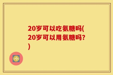 20岁可以吃氨糖吗(20岁可以用氨糖吗？)