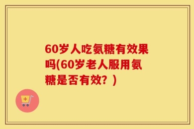 60岁人吃氨糖有效果吗(60岁老人服用氨糖是否有效？)