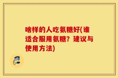 啥样的人吃氨糖好(谁适合服用氨糖？建议与使用方法)