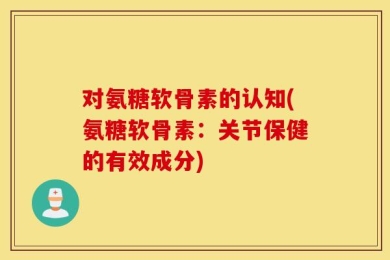 对氨糖软骨素的认知(氨糖软骨素：关节保健的有效成分)