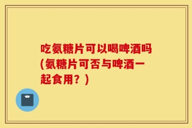 吃氨糖片可以喝啤酒吗(氨糖片可否与啤酒一起食用？)