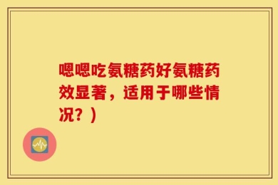 嗯嗯吃氨糖药好氨糖药效显著，适用于哪些情况？)