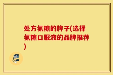 处方氨糖的牌子(选择氨糖口服液的品牌推荐)